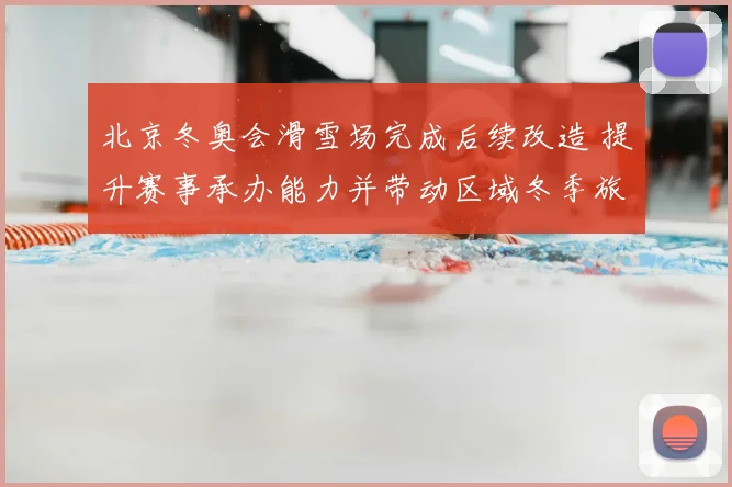 北京冬奥会滑雪场完成后续改造 提升赛事承办能力并带动区域冬季旅游发展