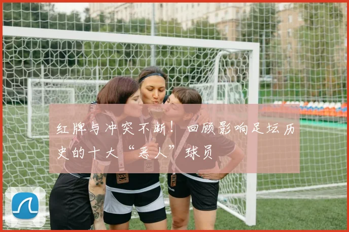 红牌与冲突不断！回顾影响足坛历史的十大“恶人”球员