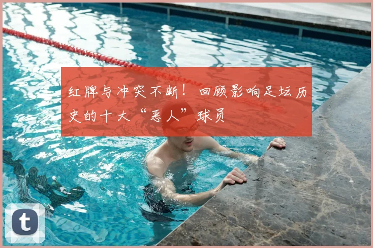 红牌与冲突不断！回顾影响足坛历史的十大“恶人”球员