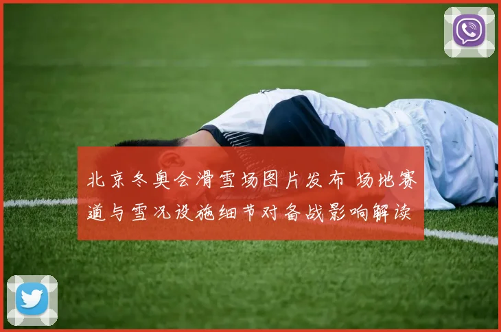 北京冬奥会滑雪场图片发布 场地赛道与雪况设施细节对备战影响解读