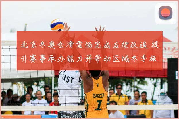 北京冬奥会滑雪场完成后续改造 提升赛事承办能力并带动区域冬季旅游发展